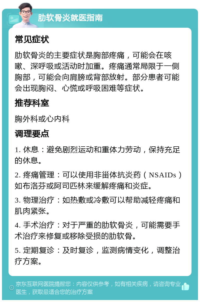 肋软骨炎就医指南 常见症状 肋软骨炎的主要症状是胸部疼痛，可能会在咳嗽、深呼吸或活动时加重。疼痛通常局限于一侧胸部，可能会向肩膀或背部放射。部分患者可能会出现胸闷、心慌或呼吸困难等症状。 推荐科室 胸外科或心内科 调理要点 1. 休息：避免剧烈运动和重体力劳动，保持充足的休息。 2. 疼痛管理：可以使用非甾体抗炎药（NSAIDs）如布洛芬或阿司匹林来缓解疼痛和炎症。 3. 物理治疗：如热敷或冷敷可以帮助减轻疼痛和肌肉紧张。 4. 手术治疗：对于严重的肋软骨炎，可能需要手术治疗来修复或移除受损的肋软骨。 5. 定期复诊：及时复诊，监测病情变化，调整治疗方案。