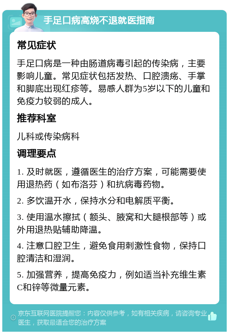 手足口病高烧不退就医指南 常见症状 手足口病是一种由肠道病毒引起的传染病，主要影响儿童。常见症状包括发热、口腔溃疡、手掌和脚底出现红疹等。易感人群为5岁以下的儿童和免疫力较弱的成人。 推荐科室 儿科或传染病科 调理要点 1. 及时就医，遵循医生的治疗方案，可能需要使用退热药（如布洛芬）和抗病毒药物。 2. 多饮温开水，保持水分和电解质平衡。 3. 使用温水擦拭（额头、腋窝和大腿根部等）或外用退热贴辅助降温。 4. 注意口腔卫生，避免食用刺激性食物，保持口腔清洁和湿润。 5. 加强营养，提高免疫力，例如适当补充维生素C和锌等微量元素。