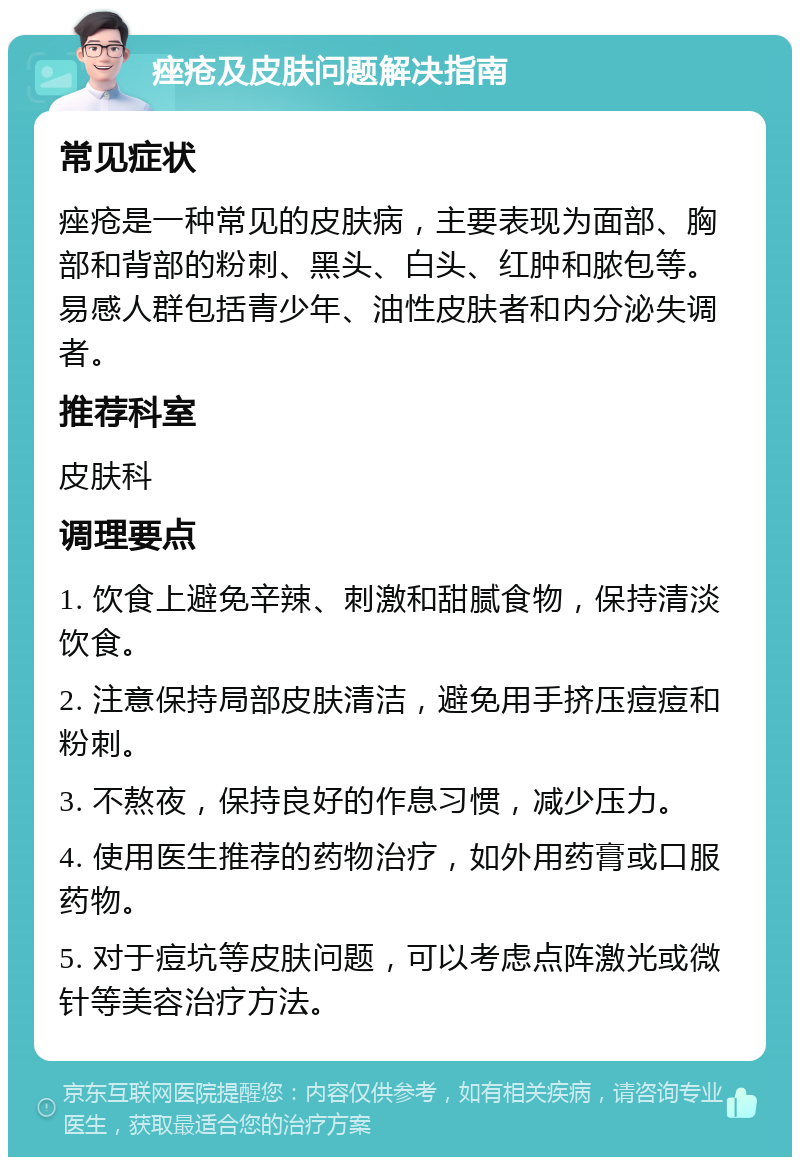 痤疮及皮肤问题解决指南 常见症状 痤疮是一种常见的皮肤病，主要表现为面部、胸部和背部的粉刺、黑头、白头、红肿和脓包等。易感人群包括青少年、油性皮肤者和内分泌失调者。 推荐科室 皮肤科 调理要点 1. 饮食上避免辛辣、刺激和甜腻食物，保持清淡饮食。 2. 注意保持局部皮肤清洁，避免用手挤压痘痘和粉刺。 3. 不熬夜，保持良好的作息习惯，减少压力。 4. 使用医生推荐的药物治疗，如外用药膏或口服药物。 5. 对于痘坑等皮肤问题，可以考虑点阵激光或微针等美容治疗方法。