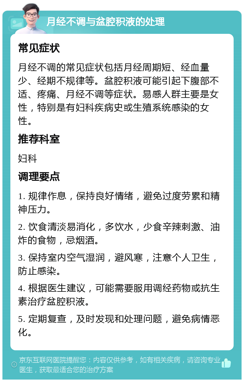 月经不调与盆腔积液的处理 常见症状 月经不调的常见症状包括月经周期短、经血量少、经期不规律等。盆腔积液可能引起下腹部不适、疼痛、月经不调等症状。易感人群主要是女性，特别是有妇科疾病史或生殖系统感染的女性。 推荐科室 妇科 调理要点 1. 规律作息，保持良好情绪，避免过度劳累和精神压力。 2. 饮食清淡易消化，多饮水，少食辛辣刺激、油炸的食物，忌烟酒。 3. 保持室内空气湿润，避风寒，注意个人卫生，防止感染。 4. 根据医生建议，可能需要服用调经药物或抗生素治疗盆腔积液。 5. 定期复查，及时发现和处理问题，避免病情恶化。