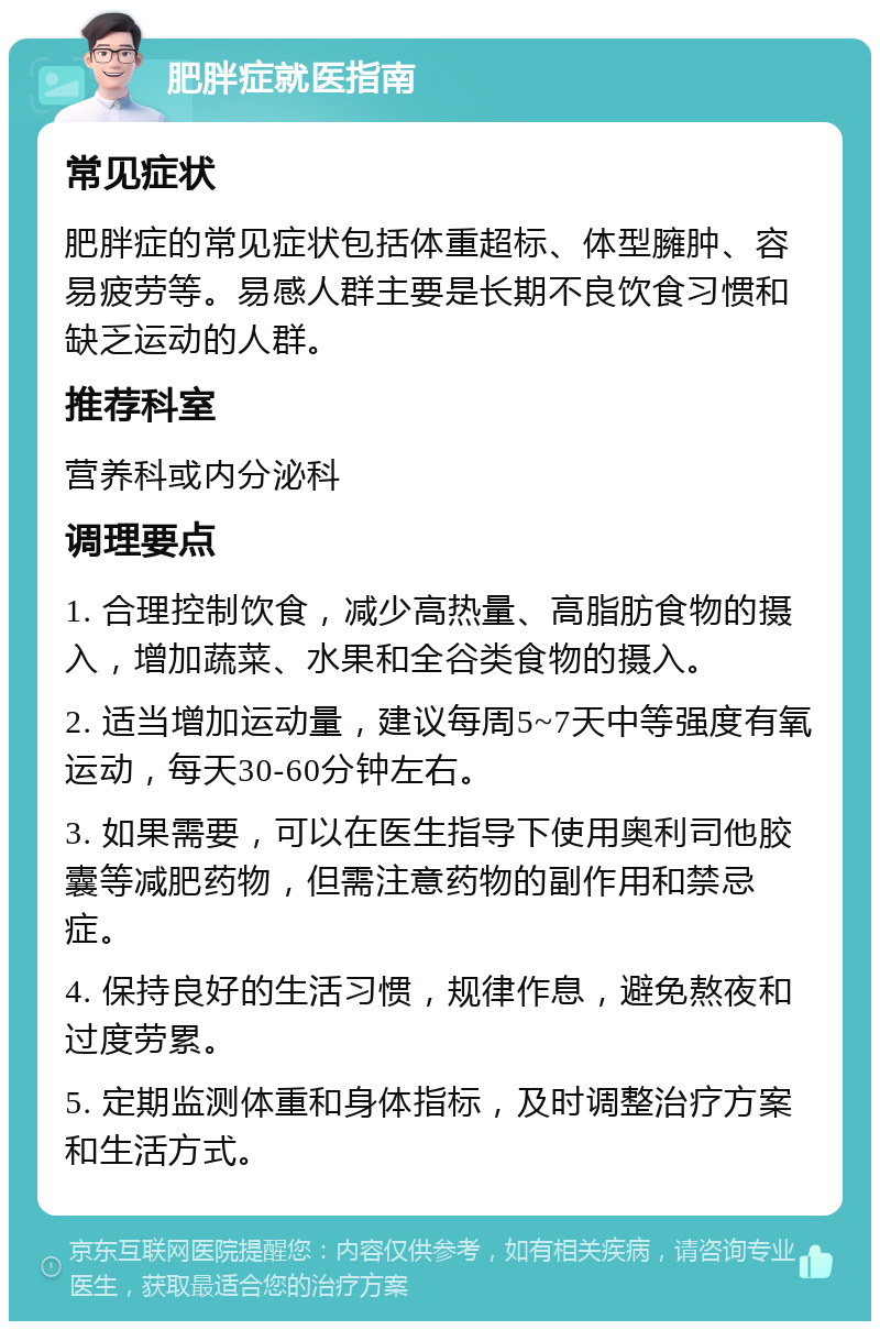 肥胖症就医指南 常见症状 肥胖症的常见症状包括体重超标、体型臃肿、容易疲劳等。易感人群主要是长期不良饮食习惯和缺乏运动的人群。 推荐科室 营养科或内分泌科 调理要点 1. 合理控制饮食，减少高热量、高脂肪食物的摄入，增加蔬菜、水果和全谷类食物的摄入。 2. 适当增加运动量，建议每周5~7天中等强度有氧运动，每天30-60分钟左右。 3. 如果需要，可以在医生指导下使用奥利司他胶囊等减肥药物，但需注意药物的副作用和禁忌症。 4. 保持良好的生活习惯，规律作息，避免熬夜和过度劳累。 5. 定期监测体重和身体指标，及时调整治疗方案和生活方式。