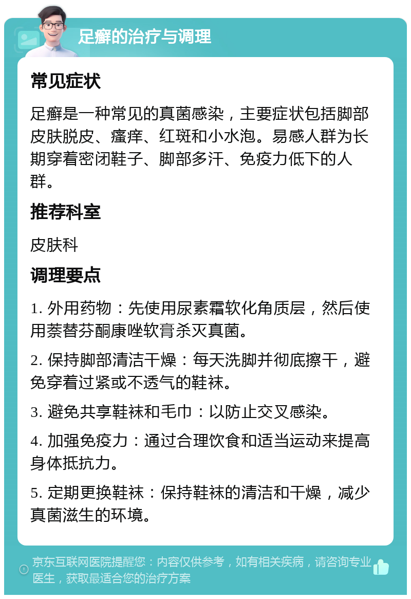 足癣的治疗与调理 常见症状 足癣是一种常见的真菌感染，主要症状包括脚部皮肤脱皮、瘙痒、红斑和小水泡。易感人群为长期穿着密闭鞋子、脚部多汗、免疫力低下的人群。 推荐科室 皮肤科 调理要点 1. 外用药物：先使用尿素霜软化角质层，然后使用萘替芬酮康唑软膏杀灭真菌。 2. 保持脚部清洁干燥：每天洗脚并彻底擦干，避免穿着过紧或不透气的鞋袜。 3. 避免共享鞋袜和毛巾：以防止交叉感染。 4. 加强免疫力：通过合理饮食和适当运动来提高身体抵抗力。 5. 定期更换鞋袜：保持鞋袜的清洁和干燥，减少真菌滋生的环境。