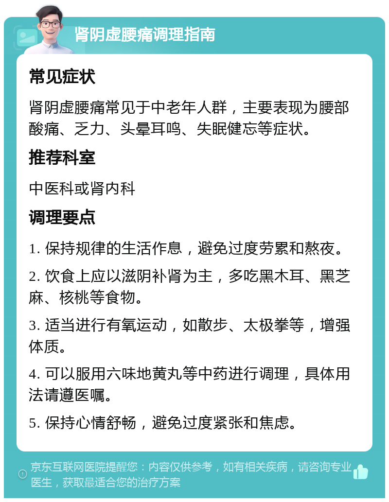 肾阴虚腰痛调理指南 常见症状 肾阴虚腰痛常见于中老年人群，主要表现为腰部酸痛、乏力、头晕耳鸣、失眠健忘等症状。 推荐科室 中医科或肾内科 调理要点 1. 保持规律的生活作息，避免过度劳累和熬夜。 2. 饮食上应以滋阴补肾为主，多吃黑木耳、黑芝麻、核桃等食物。 3. 适当进行有氧运动，如散步、太极拳等，增强体质。 4. 可以服用六味地黄丸等中药进行调理，具体用法请遵医嘱。 5. 保持心情舒畅，避免过度紧张和焦虑。