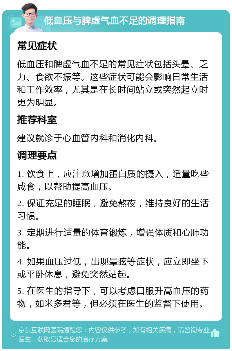 低血压与脾虚气血不足的调理指南 常见症状 低血压和脾虚气血不足的常见症状包括头晕、乏力、食欲不振等。这些症状可能会影响日常生活和工作效率，尤其是在长时间站立或突然起立时更为明显。 推荐科室 建议就诊于心血管内科和消化内科。 调理要点 1. 饮食上，应注意增加蛋白质的摄入，适量吃些咸食，以帮助提高血压。 2. 保证充足的睡眠，避免熬夜，维持良好的生活习惯。 3. 定期进行适量的体育锻炼，增强体质和心肺功能。 4. 如果血压过低，出现晕眩等症状，应立即坐下或平卧休息，避免突然站起。 5. 在医生的指导下，可以考虑口服升高血压的药物，如米多君等，但必须在医生的监督下使用。