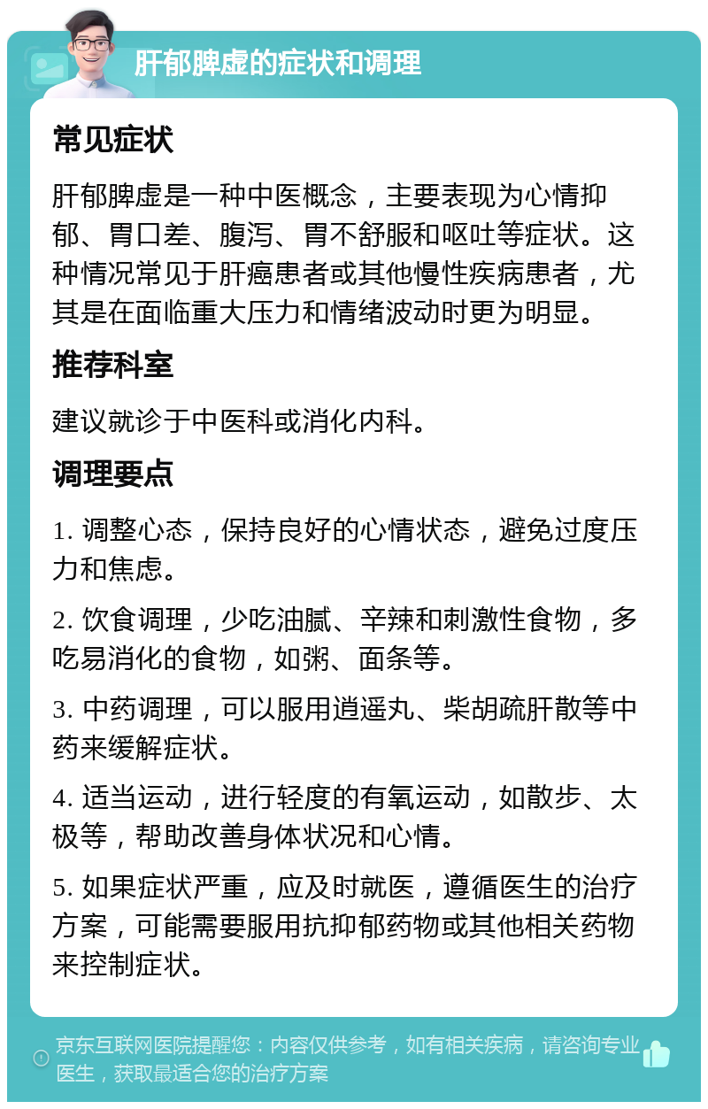 肝郁脾虚的症状和调理 常见症状 肝郁脾虚是一种中医概念，主要表现为心情抑郁、胃口差、腹泻、胃不舒服和呕吐等症状。这种情况常见于肝癌患者或其他慢性疾病患者，尤其是在面临重大压力和情绪波动时更为明显。 推荐科室 建议就诊于中医科或消化内科。 调理要点 1. 调整心态，保持良好的心情状态，避免过度压力和焦虑。 2. 饮食调理，少吃油腻、辛辣和刺激性食物，多吃易消化的食物，如粥、面条等。 3. 中药调理，可以服用逍遥丸、柴胡疏肝散等中药来缓解症状。 4. 适当运动，进行轻度的有氧运动，如散步、太极等，帮助改善身体状况和心情。 5. 如果症状严重，应及时就医，遵循医生的治疗方案，可能需要服用抗抑郁药物或其他相关药物来控制症状。