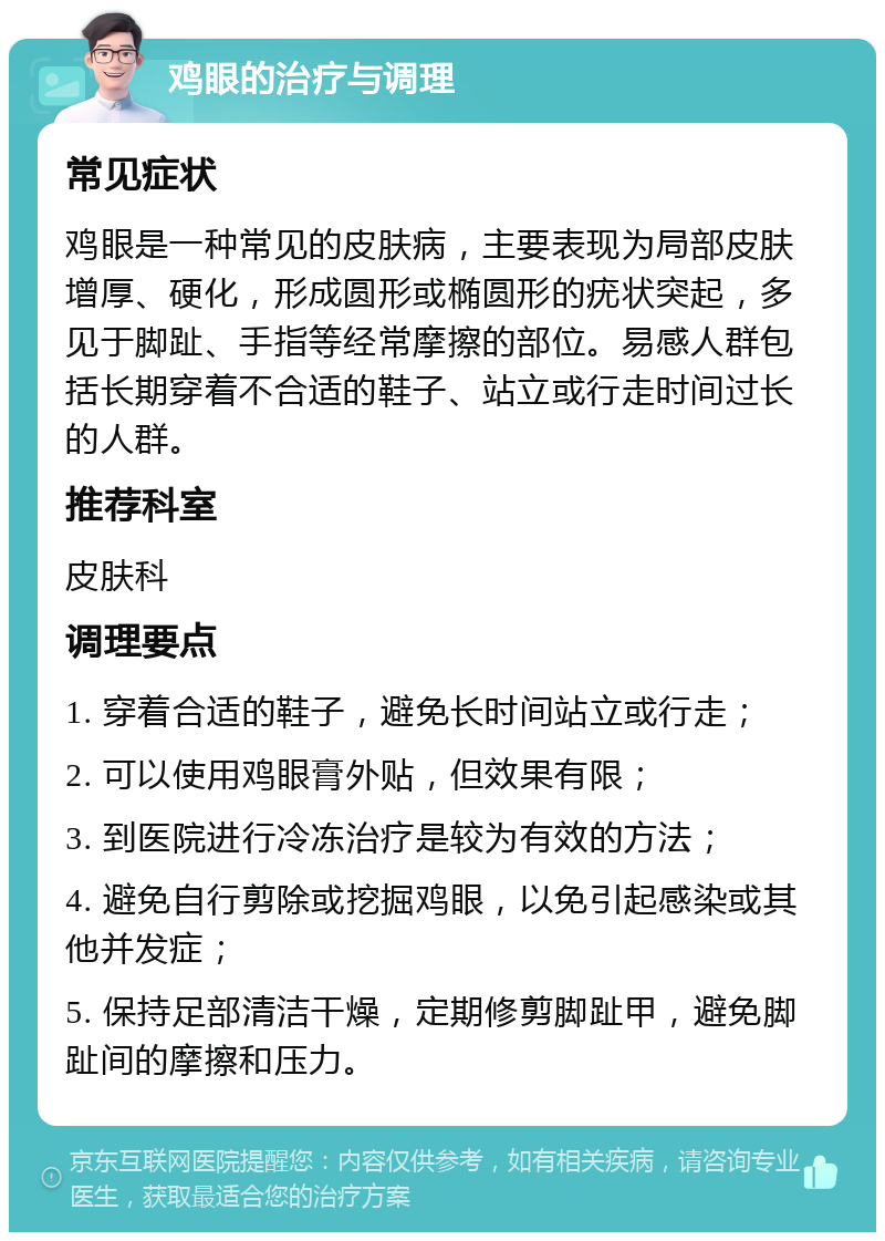 鸡眼的治疗与调理 常见症状 鸡眼是一种常见的皮肤病，主要表现为局部皮肤增厚、硬化，形成圆形或椭圆形的疣状突起，多见于脚趾、手指等经常摩擦的部位。易感人群包括长期穿着不合适的鞋子、站立或行走时间过长的人群。 推荐科室 皮肤科 调理要点 1. 穿着合适的鞋子，避免长时间站立或行走； 2. 可以使用鸡眼膏外贴，但效果有限； 3. 到医院进行冷冻治疗是较为有效的方法； 4. 避免自行剪除或挖掘鸡眼，以免引起感染或其他并发症； 5. 保持足部清洁干燥，定期修剪脚趾甲，避免脚趾间的摩擦和压力。