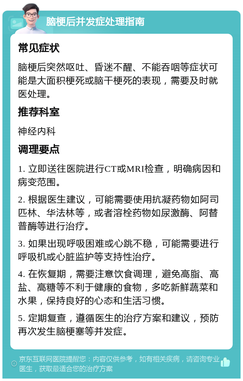 脑梗后并发症处理指南 常见症状 脑梗后突然呕吐、昏迷不醒、不能吞咽等症状可能是大面积梗死或脑干梗死的表现，需要及时就医处理。 推荐科室 神经内科 调理要点 1. 立即送往医院进行CT或MRI检查，明确病因和病变范围。 2. 根据医生建议，可能需要使用抗凝药物如阿司匹林、华法林等，或者溶栓药物如尿激酶、阿替普酶等进行治疗。 3. 如果出现呼吸困难或心跳不稳，可能需要进行呼吸机或心脏监护等支持性治疗。 4. 在恢复期，需要注意饮食调理，避免高脂、高盐、高糖等不利于健康的食物，多吃新鲜蔬菜和水果，保持良好的心态和生活习惯。 5. 定期复查，遵循医生的治疗方案和建议，预防再次发生脑梗塞等并发症。