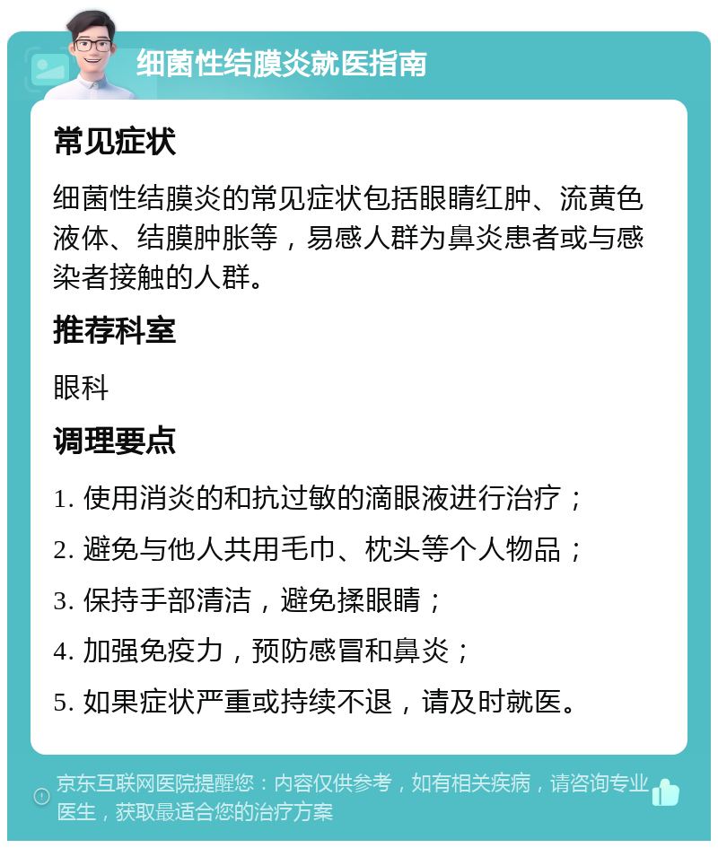 细菌性结膜炎就医指南 常见症状 细菌性结膜炎的常见症状包括眼睛红肿、流黄色液体、结膜肿胀等，易感人群为鼻炎患者或与感染者接触的人群。 推荐科室 眼科 调理要点 1. 使用消炎的和抗过敏的滴眼液进行治疗； 2. 避免与他人共用毛巾、枕头等个人物品； 3. 保持手部清洁，避免揉眼睛； 4. 加强免疫力，预防感冒和鼻炎； 5. 如果症状严重或持续不退，请及时就医。