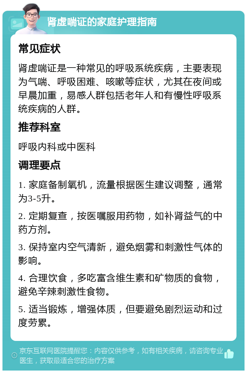 肾虚喘证的家庭护理指南 常见症状 肾虚喘证是一种常见的呼吸系统疾病，主要表现为气喘、呼吸困难、咳嗽等症状，尤其在夜间或早晨加重，易感人群包括老年人和有慢性呼吸系统疾病的人群。 推荐科室 呼吸内科或中医科 调理要点 1. 家庭备制氧机，流量根据医生建议调整，通常为3-5升。 2. 定期复查，按医嘱服用药物，如补肾益气的中药方剂。 3. 保持室内空气清新，避免烟雾和刺激性气体的影响。 4. 合理饮食，多吃富含维生素和矿物质的食物，避免辛辣刺激性食物。 5. 适当锻炼，增强体质，但要避免剧烈运动和过度劳累。