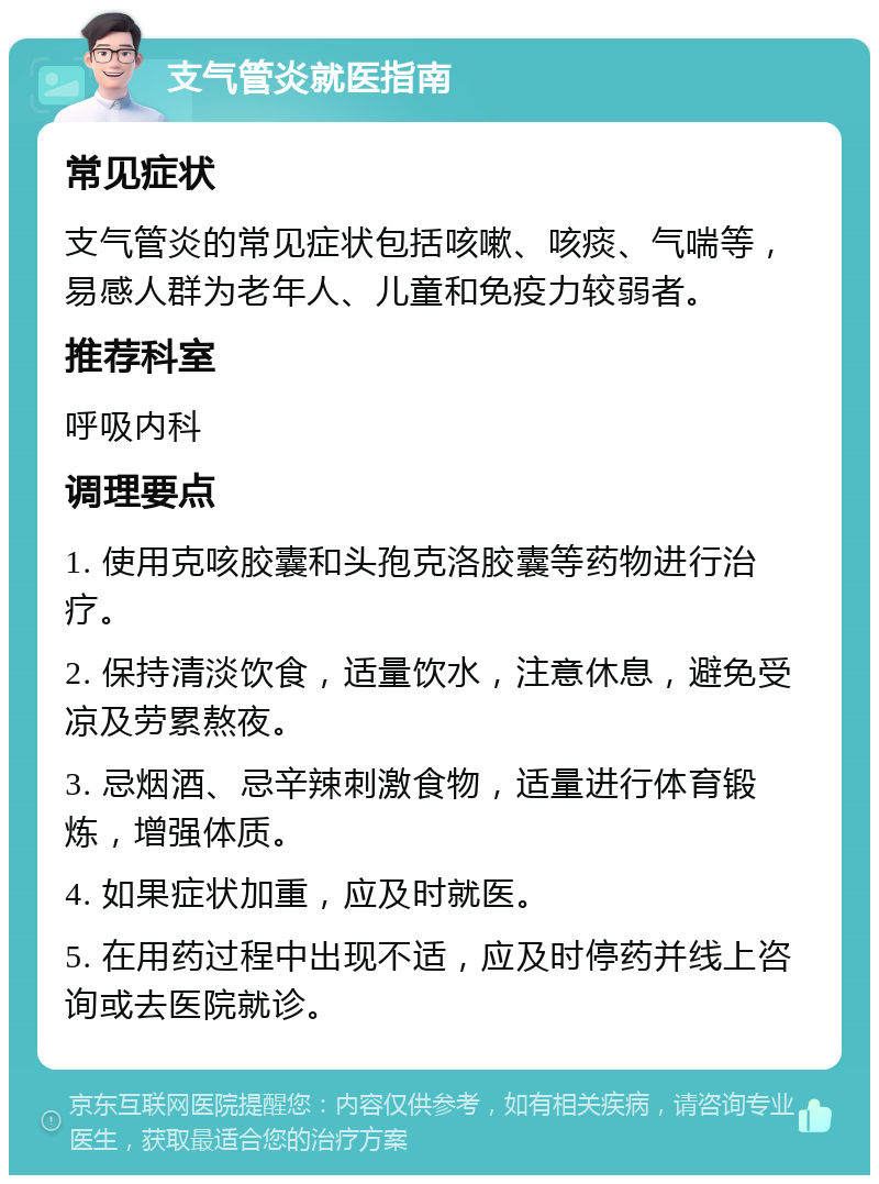 支气管炎就医指南 常见症状 支气管炎的常见症状包括咳嗽、咳痰、气喘等，易感人群为老年人、儿童和免疫力较弱者。 推荐科室 呼吸内科 调理要点 1. 使用克咳胶囊和头孢克洛胶囊等药物进行治疗。 2. 保持清淡饮食，适量饮水，注意休息，避免受凉及劳累熬夜。 3. 忌烟酒、忌辛辣刺激食物，适量进行体育锻炼，增强体质。 4. 如果症状加重，应及时就医。 5. 在用药过程中出现不适，应及时停药并线上咨询或去医院就诊。