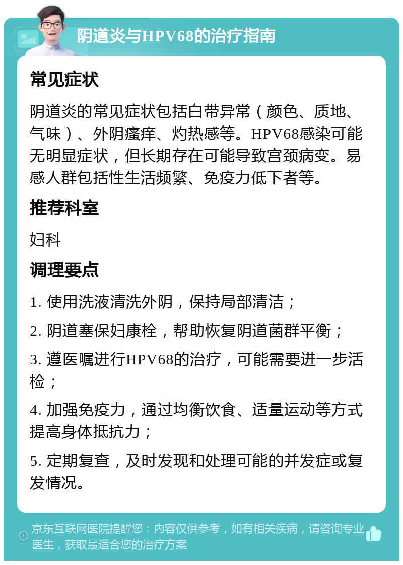 阴道炎与HPV68的治疗指南 常见症状 阴道炎的常见症状包括白带异常（颜色、质地、气味）、外阴瘙痒、灼热感等。HPV68感染可能无明显症状，但长期存在可能导致宫颈病变。易感人群包括性生活频繁、免疫力低下者等。 推荐科室 妇科 调理要点 1. 使用洗液清洗外阴，保持局部清洁； 2. 阴道塞保妇康栓，帮助恢复阴道菌群平衡； 3. 遵医嘱进行HPV68的治疗，可能需要进一步活检； 4. 加强免疫力，通过均衡饮食、适量运动等方式提高身体抵抗力； 5. 定期复查，及时发现和处理可能的并发症或复发情况。