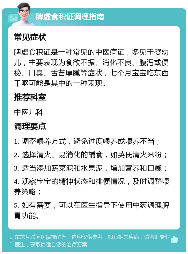 脾虚食积证调理指南 常见症状 脾虚食积证是一种常见的中医病证，多见于婴幼儿，主要表现为食欲不振、消化不良、腹泻或便秘、口臭、舌苔厚腻等症状，七个月宝宝吃东西干呕可能是其中的一种表现。 推荐科室 中医儿科 调理要点 1. 调整喂养方式，避免过度喂养或喂养不当； 2. 选择清火、易消化的辅食，如英氏清火米粉； 3. 适当添加蔬菜泥和水果泥，增加营养和口感； 4. 观察宝宝的精神状态和排便情况，及时调整喂养策略； 5. 如有需要，可以在医生指导下使用中药调理脾胃功能。