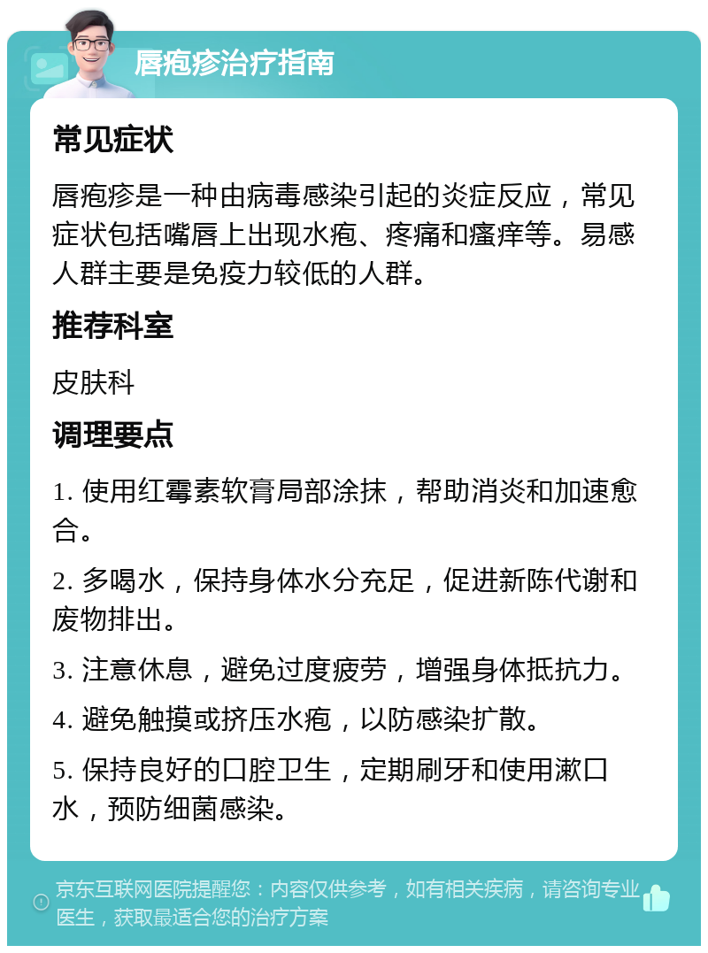 唇疱疹治疗指南 常见症状 唇疱疹是一种由病毒感染引起的炎症反应，常见症状包括嘴唇上出现水疱、疼痛和瘙痒等。易感人群主要是免疫力较低的人群。 推荐科室 皮肤科 调理要点 1. 使用红霉素软膏局部涂抹，帮助消炎和加速愈合。 2. 多喝水，保持身体水分充足，促进新陈代谢和废物排出。 3. 注意休息，避免过度疲劳，增强身体抵抗力。 4. 避免触摸或挤压水疱，以防感染扩散。 5. 保持良好的口腔卫生，定期刷牙和使用漱口水，预防细菌感染。