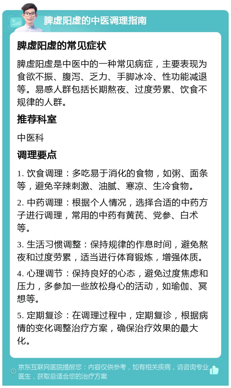 脾虚阳虚的中医调理指南 脾虚阳虚的常见症状 脾虚阳虚是中医中的一种常见病症，主要表现为食欲不振、腹泻、乏力、手脚冰冷、性功能减退等。易感人群包括长期熬夜、过度劳累、饮食不规律的人群。 推荐科室 中医科 调理要点 1. 饮食调理：多吃易于消化的食物，如粥、面条等，避免辛辣刺激、油腻、寒凉、生冷食物。 2. 中药调理：根据个人情况，选择合适的中药方子进行调理，常用的中药有黄芪、党参、白术等。 3. 生活习惯调整：保持规律的作息时间，避免熬夜和过度劳累，适当进行体育锻炼，增强体质。 4. 心理调节：保持良好的心态，避免过度焦虑和压力，多参加一些放松身心的活动，如瑜伽、冥想等。 5. 定期复诊：在调理过程中，定期复诊，根据病情的变化调整治疗方案，确保治疗效果的最大化。