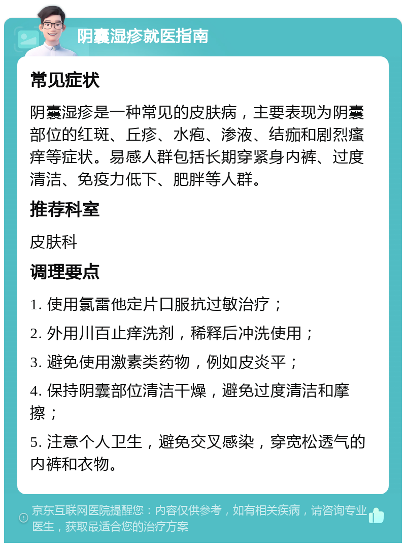 阴囊湿疹就医指南 常见症状 阴囊湿疹是一种常见的皮肤病，主要表现为阴囊部位的红斑、丘疹、水疱、渗液、结痂和剧烈瘙痒等症状。易感人群包括长期穿紧身内裤、过度清洁、免疫力低下、肥胖等人群。 推荐科室 皮肤科 调理要点 1. 使用氯雷他定片口服抗过敏治疗； 2. 外用川百止痒洗剂，稀释后冲洗使用； 3. 避免使用激素类药物，例如皮炎平； 4. 保持阴囊部位清洁干燥，避免过度清洁和摩擦； 5. 注意个人卫生，避免交叉感染，穿宽松透气的内裤和衣物。