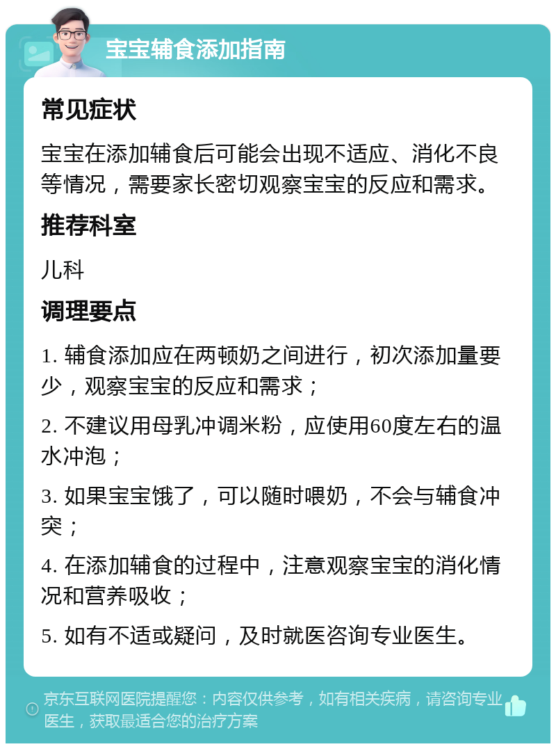 宝宝辅食添加指南 常见症状 宝宝在添加辅食后可能会出现不适应、消化不良等情况，需要家长密切观察宝宝的反应和需求。 推荐科室 儿科 调理要点 1. 辅食添加应在两顿奶之间进行，初次添加量要少，观察宝宝的反应和需求； 2. 不建议用母乳冲调米粉，应使用60度左右的温水冲泡； 3. 如果宝宝饿了，可以随时喂奶，不会与辅食冲突； 4. 在添加辅食的过程中，注意观察宝宝的消化情况和营养吸收； 5. 如有不适或疑问，及时就医咨询专业医生。