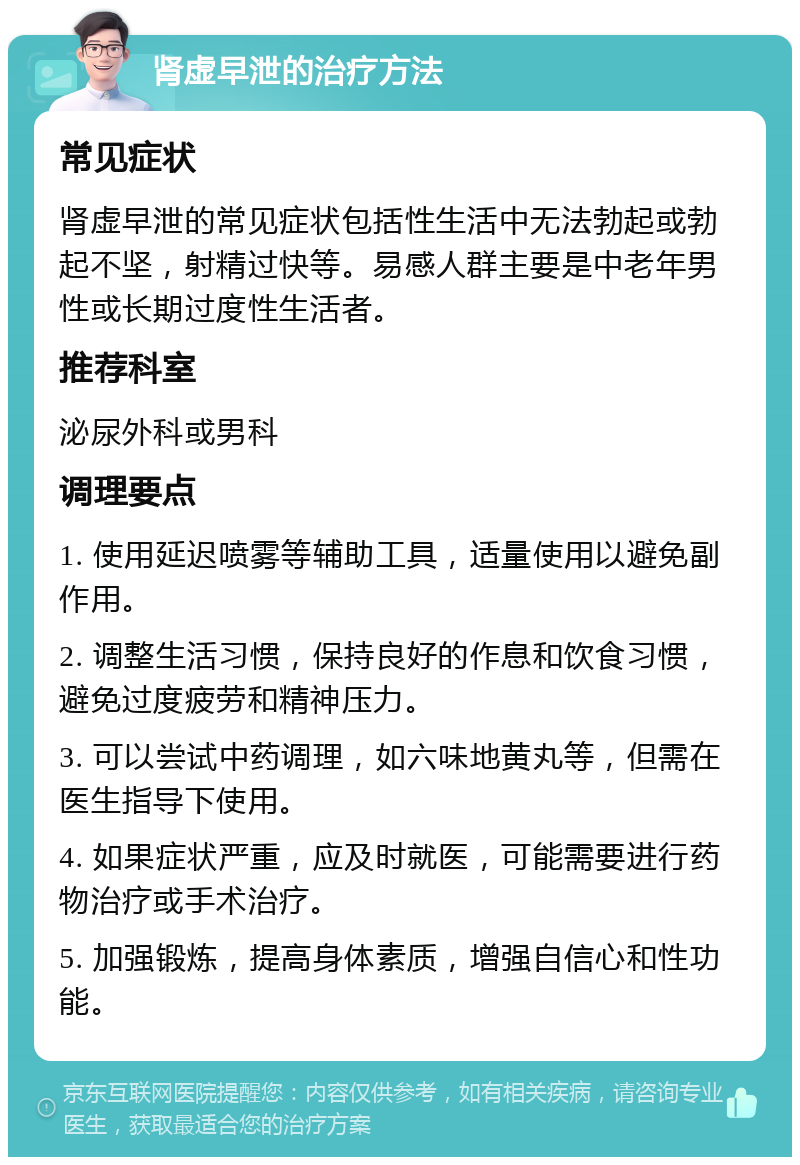 肾虚早泄的治疗方法 常见症状 肾虚早泄的常见症状包括性生活中无法勃起或勃起不坚，射精过快等。易感人群主要是中老年男性或长期过度性生活者。 推荐科室 泌尿外科或男科 调理要点 1. 使用延迟喷雾等辅助工具，适量使用以避免副作用。 2. 调整生活习惯，保持良好的作息和饮食习惯，避免过度疲劳和精神压力。 3. 可以尝试中药调理，如六味地黄丸等，但需在医生指导下使用。 4. 如果症状严重，应及时就医，可能需要进行药物治疗或手术治疗。 5. 加强锻炼，提高身体素质，增强自信心和性功能。