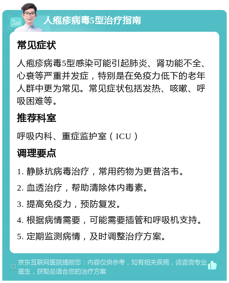 人疱疹病毒5型治疗指南 常见症状 人疱疹病毒5型感染可能引起肺炎、肾功能不全、心衰等严重并发症，特别是在免疫力低下的老年人群中更为常见。常见症状包括发热、咳嗽、呼吸困难等。 推荐科室 呼吸内科、重症监护室（ICU） 调理要点 1. 静脉抗病毒治疗，常用药物为更昔洛韦。 2. 血透治疗，帮助清除体内毒素。 3. 提高免疫力，预防复发。 4. 根据病情需要，可能需要插管和呼吸机支持。 5. 定期监测病情，及时调整治疗方案。