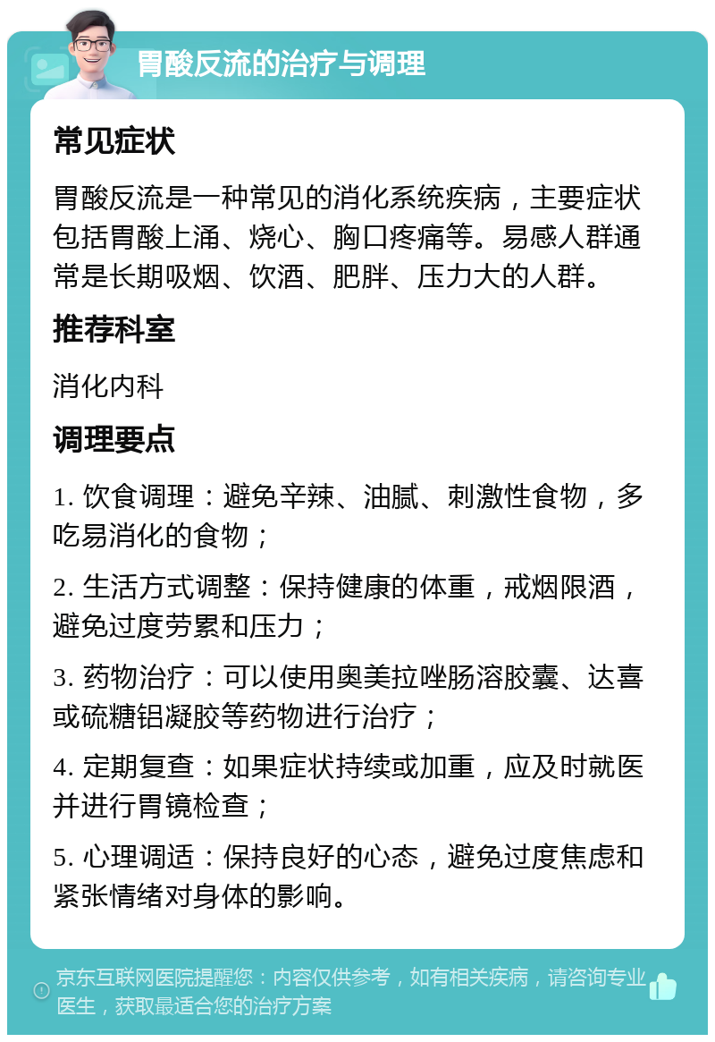 胃酸反流的治疗与调理 常见症状 胃酸反流是一种常见的消化系统疾病，主要症状包括胃酸上涌、烧心、胸口疼痛等。易感人群通常是长期吸烟、饮酒、肥胖、压力大的人群。 推荐科室 消化内科 调理要点 1. 饮食调理：避免辛辣、油腻、刺激性食物，多吃易消化的食物； 2. 生活方式调整：保持健康的体重，戒烟限酒，避免过度劳累和压力； 3. 药物治疗：可以使用奥美拉唑肠溶胶囊、达喜或硫糖铝凝胶等药物进行治疗； 4. 定期复查：如果症状持续或加重，应及时就医并进行胃镜检查； 5. 心理调适：保持良好的心态，避免过度焦虑和紧张情绪对身体的影响。