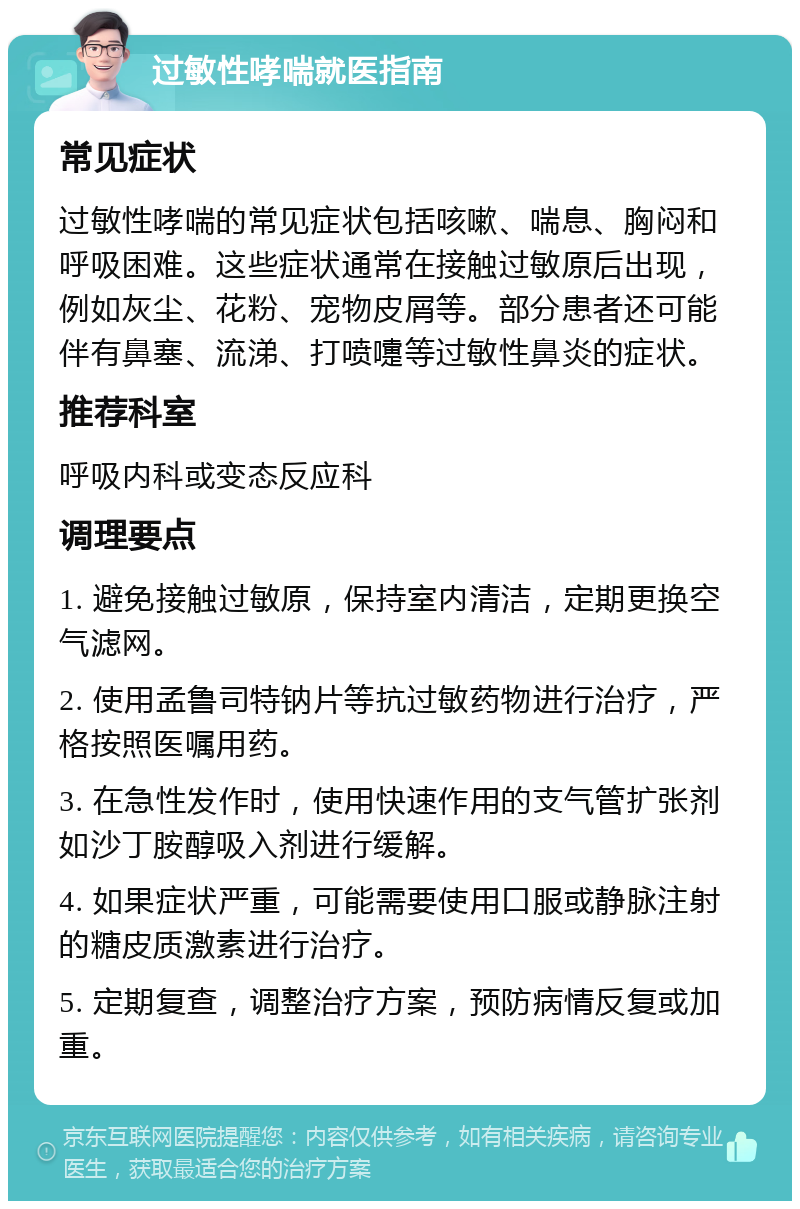 过敏性哮喘就医指南 常见症状 过敏性哮喘的常见症状包括咳嗽、喘息、胸闷和呼吸困难。这些症状通常在接触过敏原后出现，例如灰尘、花粉、宠物皮屑等。部分患者还可能伴有鼻塞、流涕、打喷嚏等过敏性鼻炎的症状。 推荐科室 呼吸内科或变态反应科 调理要点 1. 避免接触过敏原，保持室内清洁，定期更换空气滤网。 2. 使用孟鲁司特钠片等抗过敏药物进行治疗，严格按照医嘱用药。 3. 在急性发作时，使用快速作用的支气管扩张剂如沙丁胺醇吸入剂进行缓解。 4. 如果症状严重，可能需要使用口服或静脉注射的糖皮质激素进行治疗。 5. 定期复查，调整治疗方案，预防病情反复或加重。