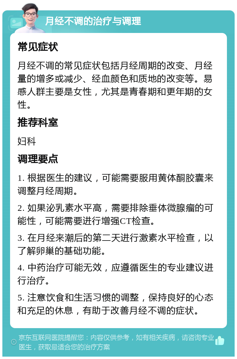 月经不调的治疗与调理 常见症状 月经不调的常见症状包括月经周期的改变、月经量的增多或减少、经血颜色和质地的改变等。易感人群主要是女性，尤其是青春期和更年期的女性。 推荐科室 妇科 调理要点 1. 根据医生的建议，可能需要服用黄体酮胶囊来调整月经周期。 2. 如果泌乳素水平高，需要排除垂体微腺瘤的可能性，可能需要进行增强CT检查。 3. 在月经来潮后的第二天进行激素水平检查，以了解卵巢的基础功能。 4. 中药治疗可能无效，应遵循医生的专业建议进行治疗。 5. 注意饮食和生活习惯的调整，保持良好的心态和充足的休息，有助于改善月经不调的症状。