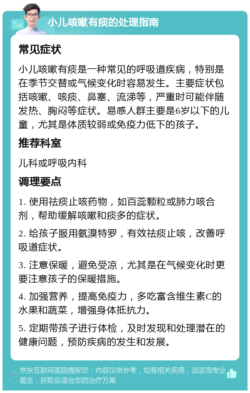 小儿咳嗽有痰的处理指南 常见症状 小儿咳嗽有痰是一种常见的呼吸道疾病，特别是在季节交替或气候变化时容易发生。主要症状包括咳嗽、咳痰、鼻塞、流涕等，严重时可能伴随发热、胸闷等症状。易感人群主要是6岁以下的儿童，尤其是体质较弱或免疫力低下的孩子。 推荐科室 儿科或呼吸内科 调理要点 1. 使用祛痰止咳药物，如百蕊颗粒或肺力咳合剂，帮助缓解咳嗽和痰多的症状。 2. 给孩子服用氨溴特罗，有效祛痰止咳，改善呼吸道症状。 3. 注意保暖，避免受凉，尤其是在气候变化时更要注意孩子的保暖措施。 4. 加强营养，提高免疫力，多吃富含维生素C的水果和蔬菜，增强身体抵抗力。 5. 定期带孩子进行体检，及时发现和处理潜在的健康问题，预防疾病的发生和发展。