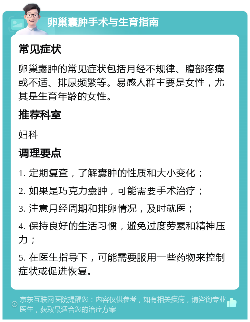 卵巢囊肿手术与生育指南 常见症状 卵巢囊肿的常见症状包括月经不规律、腹部疼痛或不适、排尿频繁等。易感人群主要是女性，尤其是生育年龄的女性。 推荐科室 妇科 调理要点 1. 定期复查，了解囊肿的性质和大小变化； 2. 如果是巧克力囊肿，可能需要手术治疗； 3. 注意月经周期和排卵情况，及时就医； 4. 保持良好的生活习惯，避免过度劳累和精神压力； 5. 在医生指导下，可能需要服用一些药物来控制症状或促进恢复。