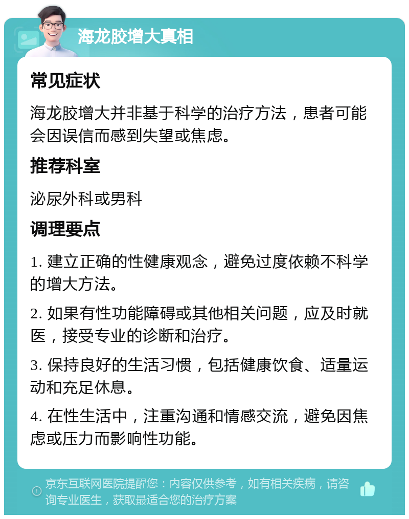 海龙胶增大真相 常见症状 海龙胶增大并非基于科学的治疗方法，患者可能会因误信而感到失望或焦虑。 推荐科室 泌尿外科或男科 调理要点 1. 建立正确的性健康观念，避免过度依赖不科学的增大方法。 2. 如果有性功能障碍或其他相关问题，应及时就医，接受专业的诊断和治疗。 3. 保持良好的生活习惯，包括健康饮食、适量运动和充足休息。 4. 在性生活中，注重沟通和情感交流，避免因焦虑或压力而影响性功能。