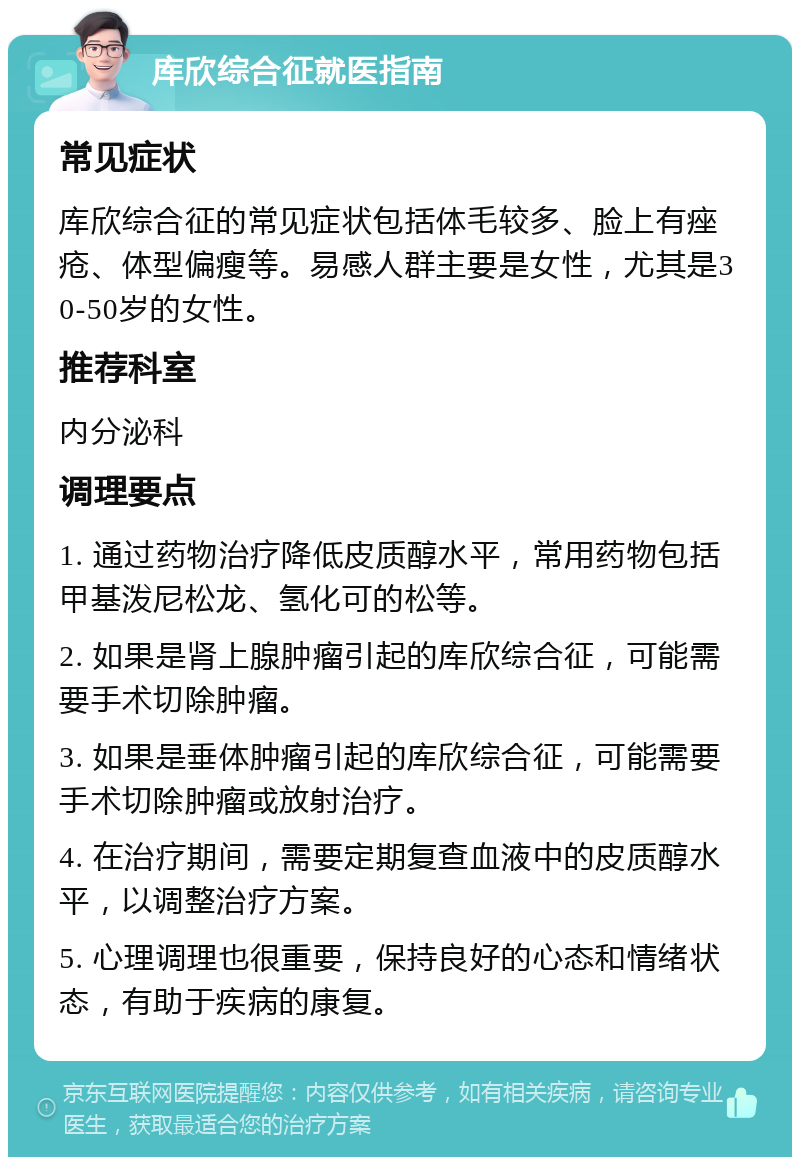 库欣综合征就医指南 常见症状 库欣综合征的常见症状包括体毛较多、脸上有痤疮、体型偏瘦等。易感人群主要是女性，尤其是30-50岁的女性。 推荐科室 内分泌科 调理要点 1. 通过药物治疗降低皮质醇水平，常用药物包括甲基泼尼松龙、氢化可的松等。 2. 如果是肾上腺肿瘤引起的库欣综合征，可能需要手术切除肿瘤。 3. 如果是垂体肿瘤引起的库欣综合征，可能需要手术切除肿瘤或放射治疗。 4. 在治疗期间，需要定期复查血液中的皮质醇水平，以调整治疗方案。 5. 心理调理也很重要，保持良好的心态和情绪状态，有助于疾病的康复。