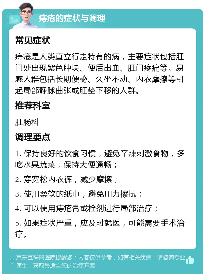 痔疮的症状与调理 常见症状 痔疮是人类直立行走特有的病，主要症状包括肛门处出现紫色肿块、便后出血、肛门疼痛等。易感人群包括长期便秘、久坐不动、内衣摩擦等引起局部静脉曲张或肛垫下移的人群。 推荐科室 肛肠科 调理要点 1. 保持良好的饮食习惯，避免辛辣刺激食物，多吃水果蔬菜，保持大便通畅； 2. 穿宽松内衣裤，减少摩擦； 3. 使用柔软的纸巾，避免用力擦拭； 4. 可以使用痔疮膏或栓剂进行局部治疗； 5. 如果症状严重，应及时就医，可能需要手术治疗。