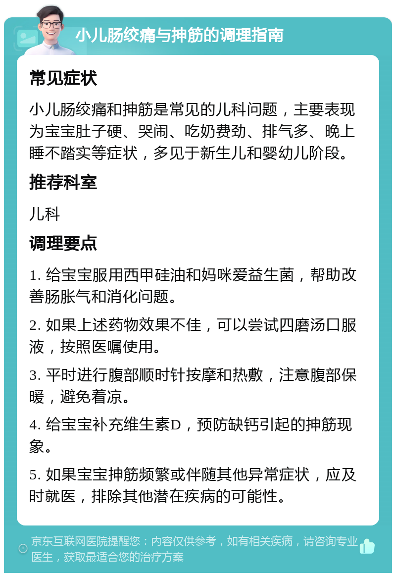 小儿肠绞痛与抻筋的调理指南 常见症状 小儿肠绞痛和抻筋是常见的儿科问题，主要表现为宝宝肚子硬、哭闹、吃奶费劲、排气多、晚上睡不踏实等症状，多见于新生儿和婴幼儿阶段。 推荐科室 儿科 调理要点 1. 给宝宝服用西甲硅油和妈咪爱益生菌，帮助改善肠胀气和消化问题。 2. 如果上述药物效果不佳，可以尝试四磨汤口服液，按照医嘱使用。 3. 平时进行腹部顺时针按摩和热敷，注意腹部保暖，避免着凉。 4. 给宝宝补充维生素D，预防缺钙引起的抻筋现象。 5. 如果宝宝抻筋频繁或伴随其他异常症状，应及时就医，排除其他潜在疾病的可能性。