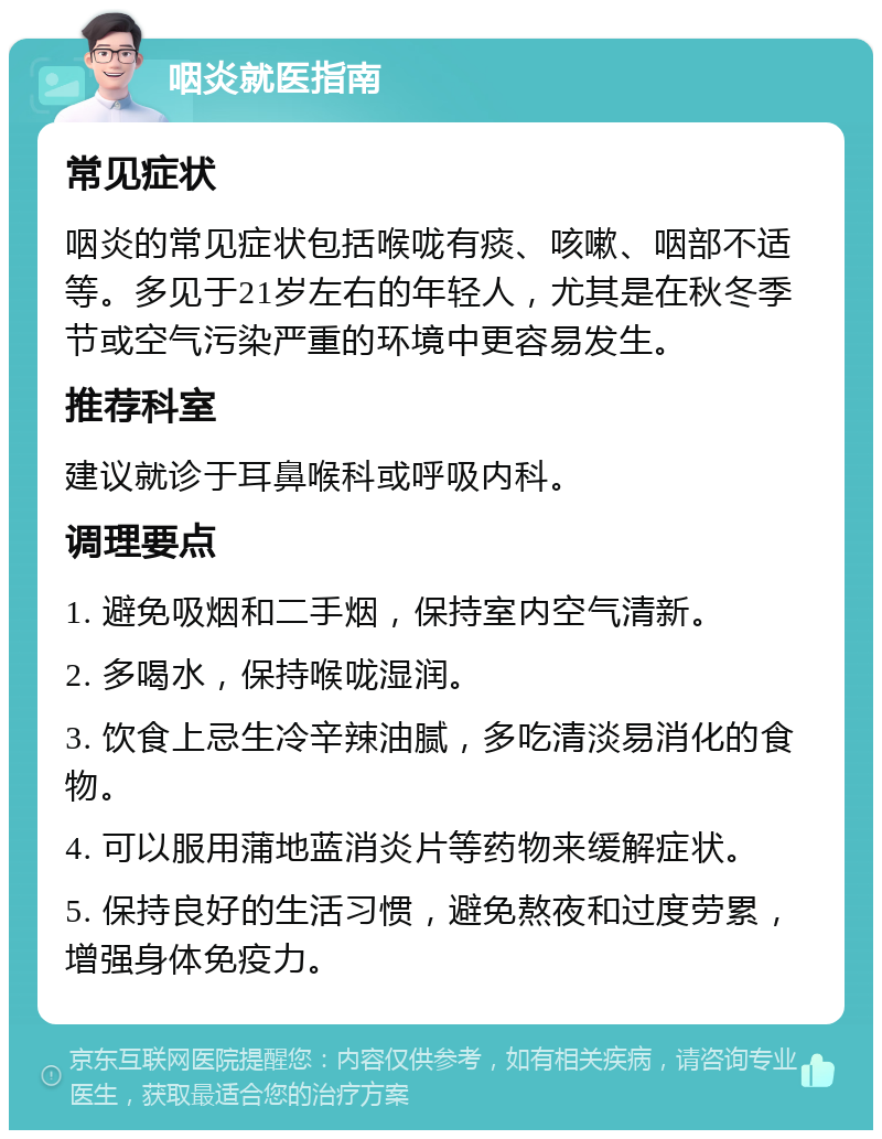 咽炎就医指南 常见症状 咽炎的常见症状包括喉咙有痰、咳嗽、咽部不适等。多见于21岁左右的年轻人，尤其是在秋冬季节或空气污染严重的环境中更容易发生。 推荐科室 建议就诊于耳鼻喉科或呼吸内科。 调理要点 1. 避免吸烟和二手烟，保持室内空气清新。 2. 多喝水，保持喉咙湿润。 3. 饮食上忌生冷辛辣油腻，多吃清淡易消化的食物。 4. 可以服用蒲地蓝消炎片等药物来缓解症状。 5. 保持良好的生活习惯，避免熬夜和过度劳累，增强身体免疫力。