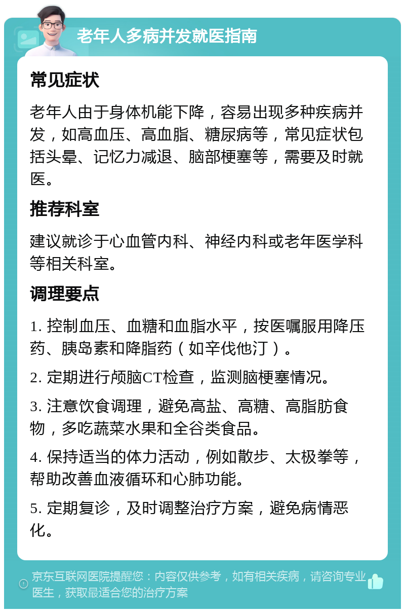 老年人多病并发就医指南 常见症状 老年人由于身体机能下降，容易出现多种疾病并发，如高血压、高血脂、糖尿病等，常见症状包括头晕、记忆力减退、脑部梗塞等，需要及时就医。 推荐科室 建议就诊于心血管内科、神经内科或老年医学科等相关科室。 调理要点 1. 控制血压、血糖和血脂水平，按医嘱服用降压药、胰岛素和降脂药（如辛伐他汀）。 2. 定期进行颅脑CT检查，监测脑梗塞情况。 3. 注意饮食调理，避免高盐、高糖、高脂肪食物，多吃蔬菜水果和全谷类食品。 4. 保持适当的体力活动，例如散步、太极拳等，帮助改善血液循环和心肺功能。 5. 定期复诊，及时调整治疗方案，避免病情恶化。