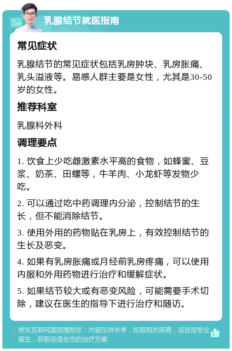 乳腺结节就医指南 常见症状 乳腺结节的常见症状包括乳房肿块、乳房胀痛、乳头溢液等。易感人群主要是女性，尤其是30-50岁的女性。 推荐科室 乳腺科外科 调理要点 1. 饮食上少吃雌激素水平高的食物，如蜂蜜、豆浆、奶茶、田螺等，牛羊肉、小龙虾等发物少吃。 2. 可以通过吃中药调理内分泌，控制结节的生长，但不能消除结节。 3. 使用外用的药物贴在乳房上，有效控制结节的生长及恶变。 4. 如果有乳房胀痛或月经前乳房疼痛，可以使用内服和外用药物进行治疗和缓解症状。 5. 如果结节较大或有恶变风险，可能需要手术切除，建议在医生的指导下进行治疗和随访。