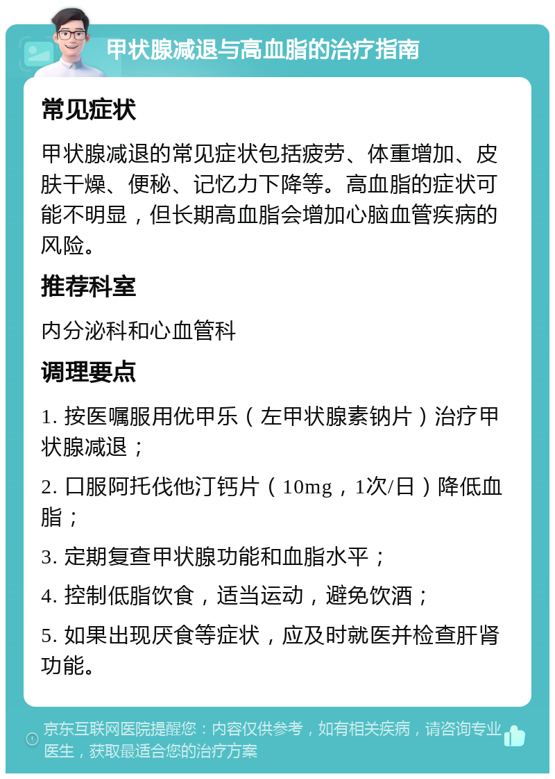 甲状腺减退与高血脂的治疗指南 常见症状 甲状腺减退的常见症状包括疲劳、体重增加、皮肤干燥、便秘、记忆力下降等。高血脂的症状可能不明显，但长期高血脂会增加心脑血管疾病的风险。 推荐科室 内分泌科和心血管科 调理要点 1. 按医嘱服用优甲乐（左甲状腺素钠片）治疗甲状腺减退； 2. 口服阿托伐他汀钙片（10mg，1次/日）降低血脂； 3. 定期复查甲状腺功能和血脂水平； 4. 控制低脂饮食，适当运动，避免饮酒； 5. 如果出现厌食等症状，应及时就医并检查肝肾功能。