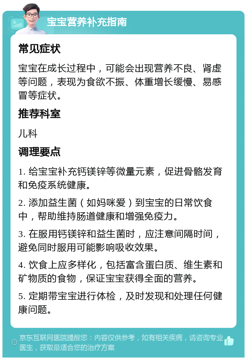 宝宝营养补充指南 常见症状 宝宝在成长过程中，可能会出现营养不良、肾虚等问题，表现为食欲不振、体重增长缓慢、易感冒等症状。 推荐科室 儿科 调理要点 1. 给宝宝补充钙镁锌等微量元素，促进骨骼发育和免疫系统健康。 2. 添加益生菌（如妈咪爱）到宝宝的日常饮食中，帮助维持肠道健康和增强免疫力。 3. 在服用钙镁锌和益生菌时，应注意间隔时间，避免同时服用可能影响吸收效果。 4. 饮食上应多样化，包括富含蛋白质、维生素和矿物质的食物，保证宝宝获得全面的营养。 5. 定期带宝宝进行体检，及时发现和处理任何健康问题。