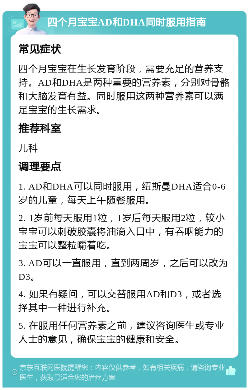 四个月宝宝AD和DHA同时服用指南 常见症状 四个月宝宝在生长发育阶段，需要充足的营养支持。AD和DHA是两种重要的营养素，分别对骨骼和大脑发育有益。同时服用这两种营养素可以满足宝宝的生长需求。 推荐科室 儿科 调理要点 1. AD和DHA可以同时服用，纽斯曼DHA适合0-6岁的儿童，每天上午随餐服用。 2. 1岁前每天服用1粒，1岁后每天服用2粒，较小宝宝可以刺破胶囊将油滴入口中，有吞咽能力的宝宝可以整粒嚼着吃。 3. AD可以一直服用，直到两周岁，之后可以改为D3。 4. 如果有疑问，可以交替服用AD和D3，或者选择其中一种进行补充。 5. 在服用任何营养素之前，建议咨询医生或专业人士的意见，确保宝宝的健康和安全。