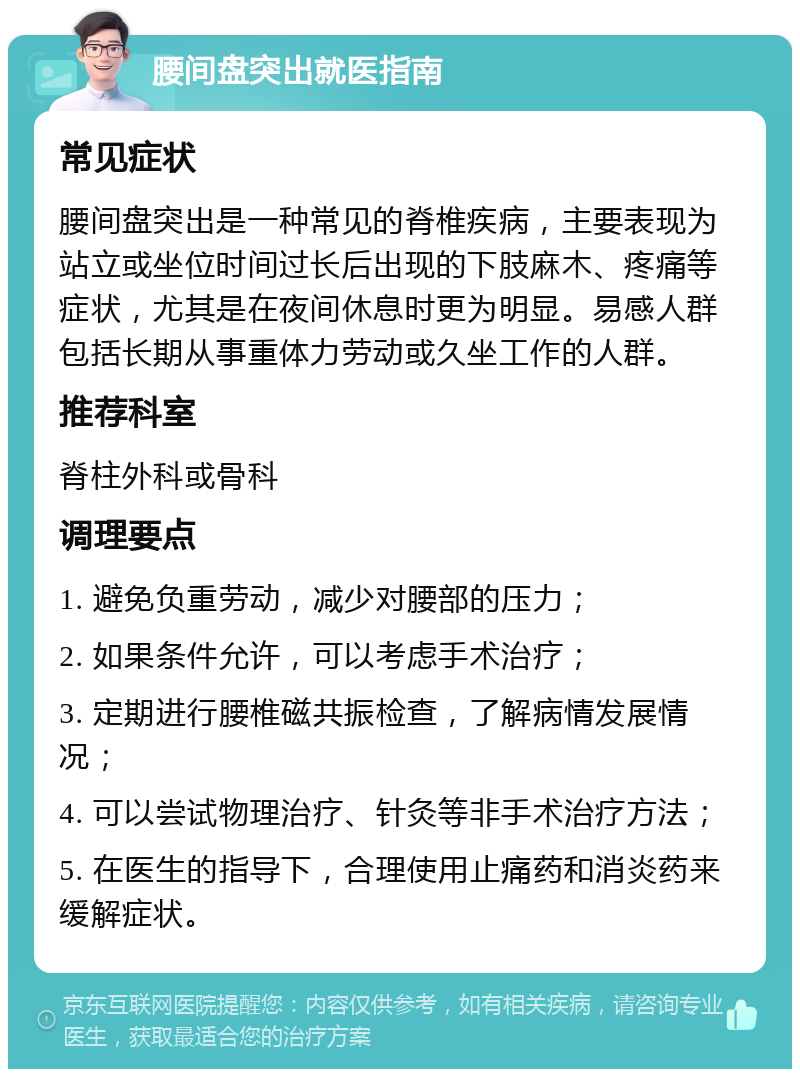 腰间盘突出就医指南 常见症状 腰间盘突出是一种常见的脊椎疾病，主要表现为站立或坐位时间过长后出现的下肢麻木、疼痛等症状，尤其是在夜间休息时更为明显。易感人群包括长期从事重体力劳动或久坐工作的人群。 推荐科室 脊柱外科或骨科 调理要点 1. 避免负重劳动，减少对腰部的压力； 2. 如果条件允许，可以考虑手术治疗； 3. 定期进行腰椎磁共振检查，了解病情发展情况； 4. 可以尝试物理治疗、针灸等非手术治疗方法； 5. 在医生的指导下，合理使用止痛药和消炎药来缓解症状。