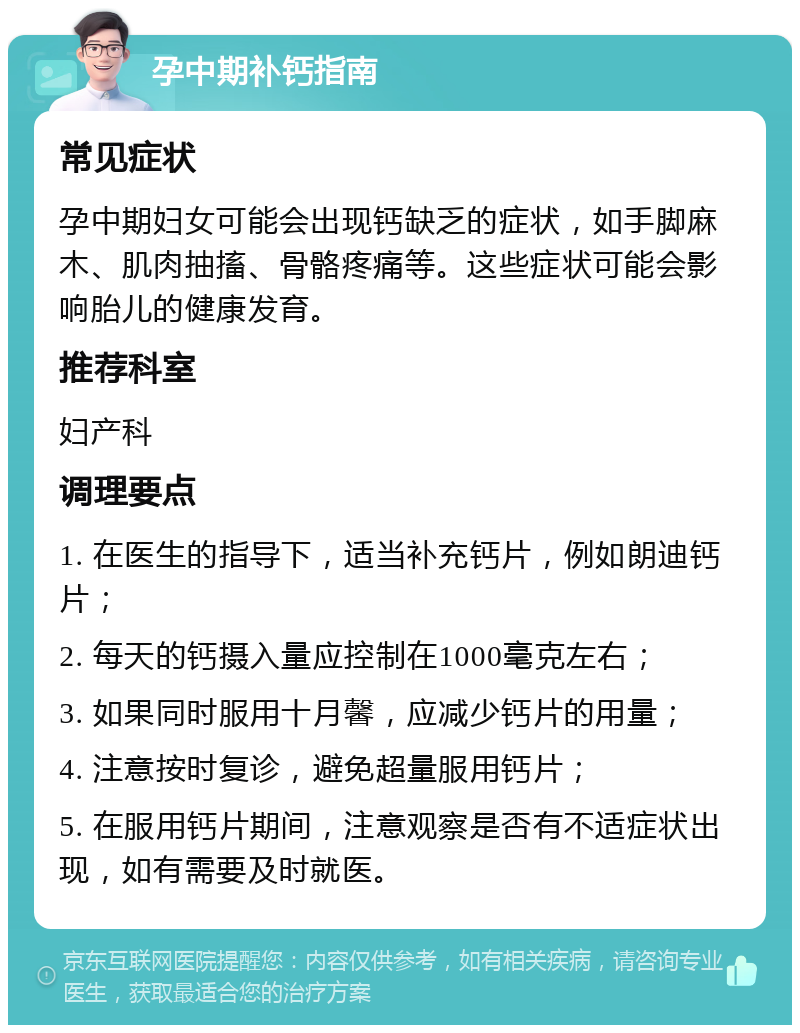 孕中期补钙指南 常见症状 孕中期妇女可能会出现钙缺乏的症状，如手脚麻木、肌肉抽搐、骨骼疼痛等。这些症状可能会影响胎儿的健康发育。 推荐科室 妇产科 调理要点 1. 在医生的指导下，适当补充钙片，例如朗迪钙片； 2. 每天的钙摄入量应控制在1000毫克左右； 3. 如果同时服用十月馨，应减少钙片的用量； 4. 注意按时复诊，避免超量服用钙片； 5. 在服用钙片期间，注意观察是否有不适症状出现，如有需要及时就医。