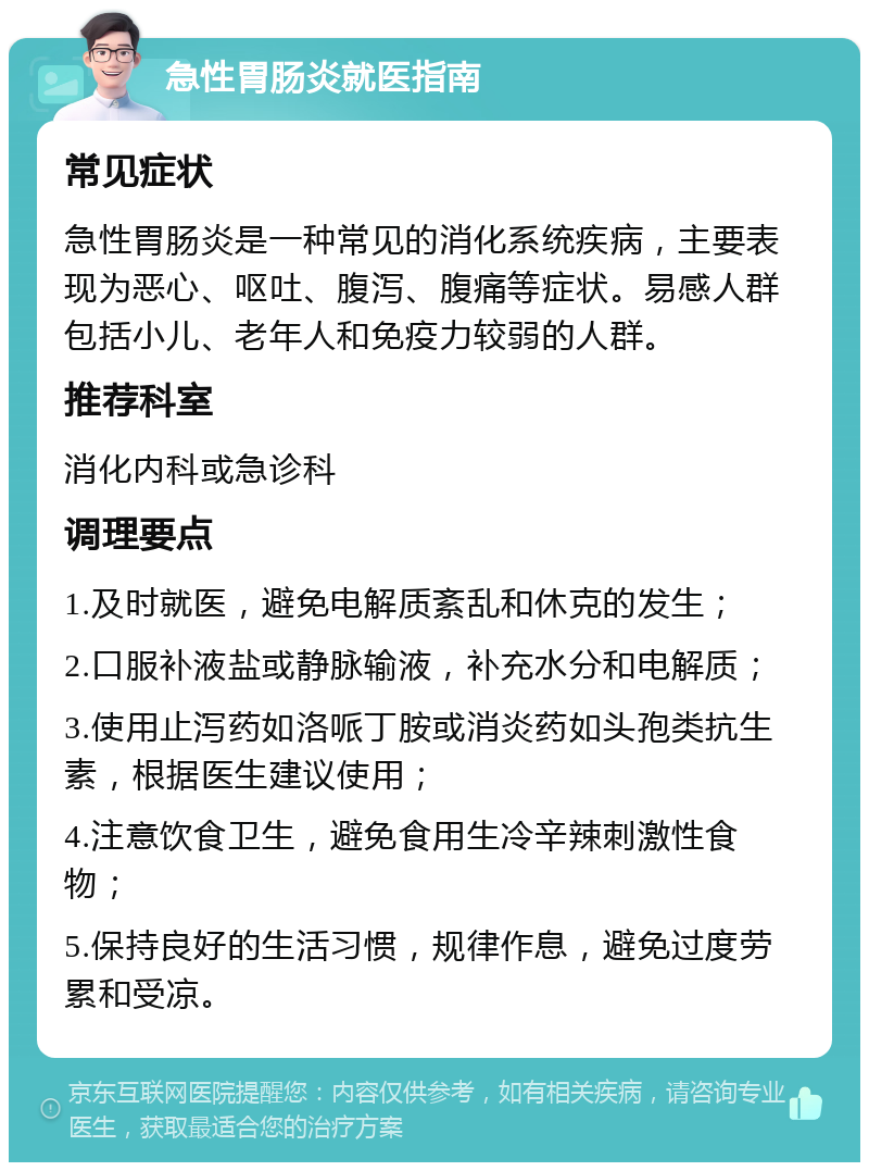 急性胃肠炎就医指南 常见症状 急性胃肠炎是一种常见的消化系统疾病，主要表现为恶心、呕吐、腹泻、腹痛等症状。易感人群包括小儿、老年人和免疫力较弱的人群。 推荐科室 消化内科或急诊科 调理要点 1.及时就医，避免电解质紊乱和休克的发生； 2.口服补液盐或静脉输液，补充水分和电解质； 3.使用止泻药如洛哌丁胺或消炎药如头孢类抗生素，根据医生建议使用； 4.注意饮食卫生，避免食用生冷辛辣刺激性食物； 5.保持良好的生活习惯，规律作息，避免过度劳累和受凉。