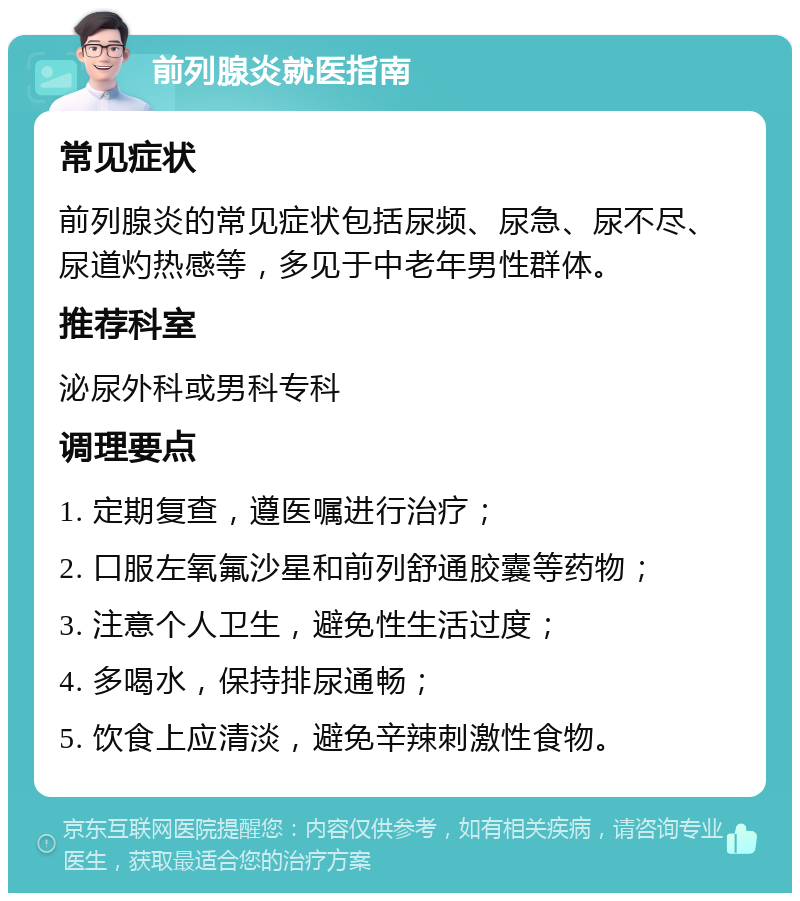 前列腺炎就医指南 常见症状 前列腺炎的常见症状包括尿频、尿急、尿不尽、尿道灼热感等，多见于中老年男性群体。 推荐科室 泌尿外科或男科专科 调理要点 1. 定期复查，遵医嘱进行治疗； 2. 口服左氧氟沙星和前列舒通胶囊等药物； 3. 注意个人卫生，避免性生活过度； 4. 多喝水，保持排尿通畅； 5. 饮食上应清淡，避免辛辣刺激性食物。