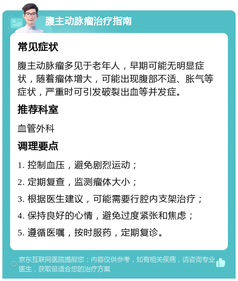 腹主动脉瘤治疗指南 常见症状 腹主动脉瘤多见于老年人，早期可能无明显症状，随着瘤体增大，可能出现腹部不适、胀气等症状，严重时可引发破裂出血等并发症。 推荐科室 血管外科 调理要点 1. 控制血压，避免剧烈运动； 2. 定期复查，监测瘤体大小； 3. 根据医生建议，可能需要行腔内支架治疗； 4. 保持良好的心情，避免过度紧张和焦虑； 5. 遵循医嘱，按时服药，定期复诊。