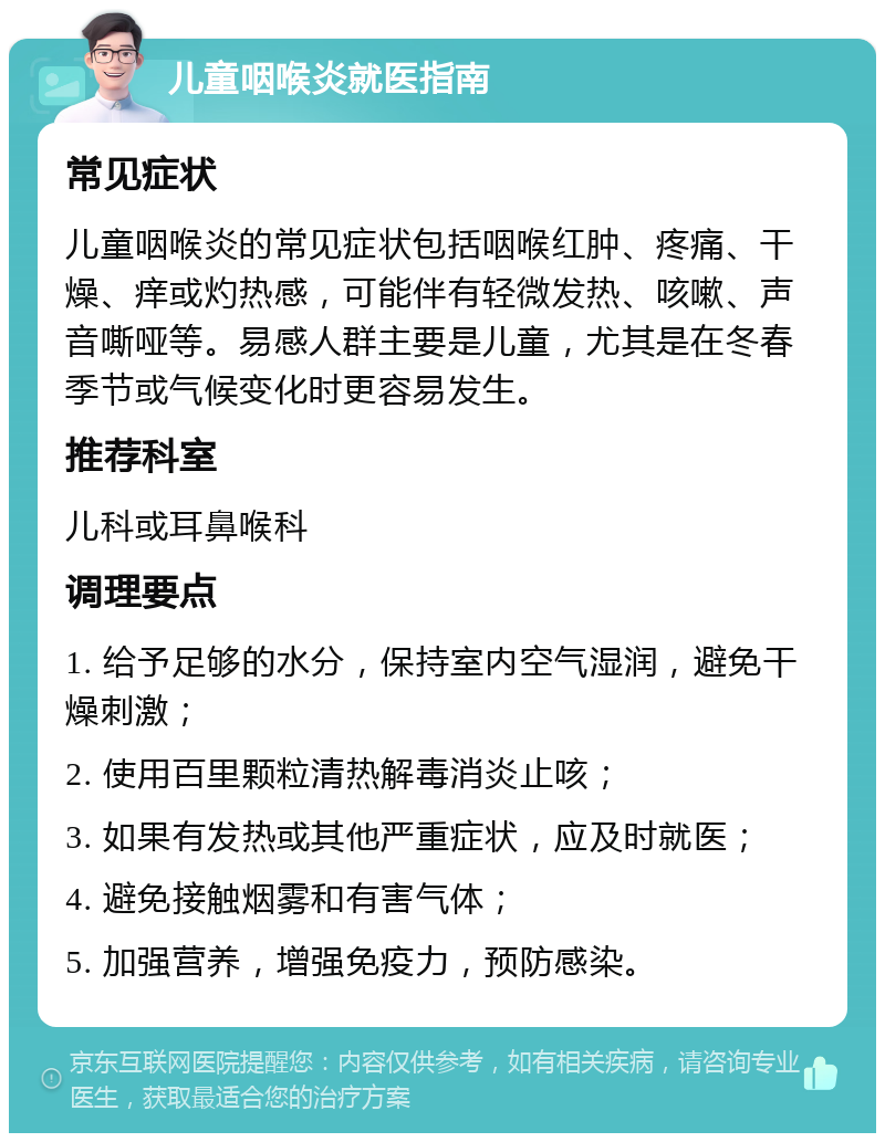 儿童咽喉炎就医指南 常见症状 儿童咽喉炎的常见症状包括咽喉红肿、疼痛、干燥、痒或灼热感，可能伴有轻微发热、咳嗽、声音嘶哑等。易感人群主要是儿童，尤其是在冬春季节或气候变化时更容易发生。 推荐科室 儿科或耳鼻喉科 调理要点 1. 给予足够的水分，保持室内空气湿润，避免干燥刺激； 2. 使用百里颗粒清热解毒消炎止咳； 3. 如果有发热或其他严重症状，应及时就医； 4. 避免接触烟雾和有害气体； 5. 加强营养，增强免疫力，预防感染。