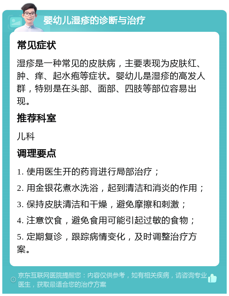 婴幼儿湿疹的诊断与治疗 常见症状 湿疹是一种常见的皮肤病，主要表现为皮肤红、肿、痒、起水疱等症状。婴幼儿是湿疹的高发人群，特别是在头部、面部、四肢等部位容易出现。 推荐科室 儿科 调理要点 1. 使用医生开的药膏进行局部治疗； 2. 用金银花煮水洗浴，起到清洁和消炎的作用； 3. 保持皮肤清洁和干燥，避免摩擦和刺激； 4. 注意饮食，避免食用可能引起过敏的食物； 5. 定期复诊，跟踪病情变化，及时调整治疗方案。