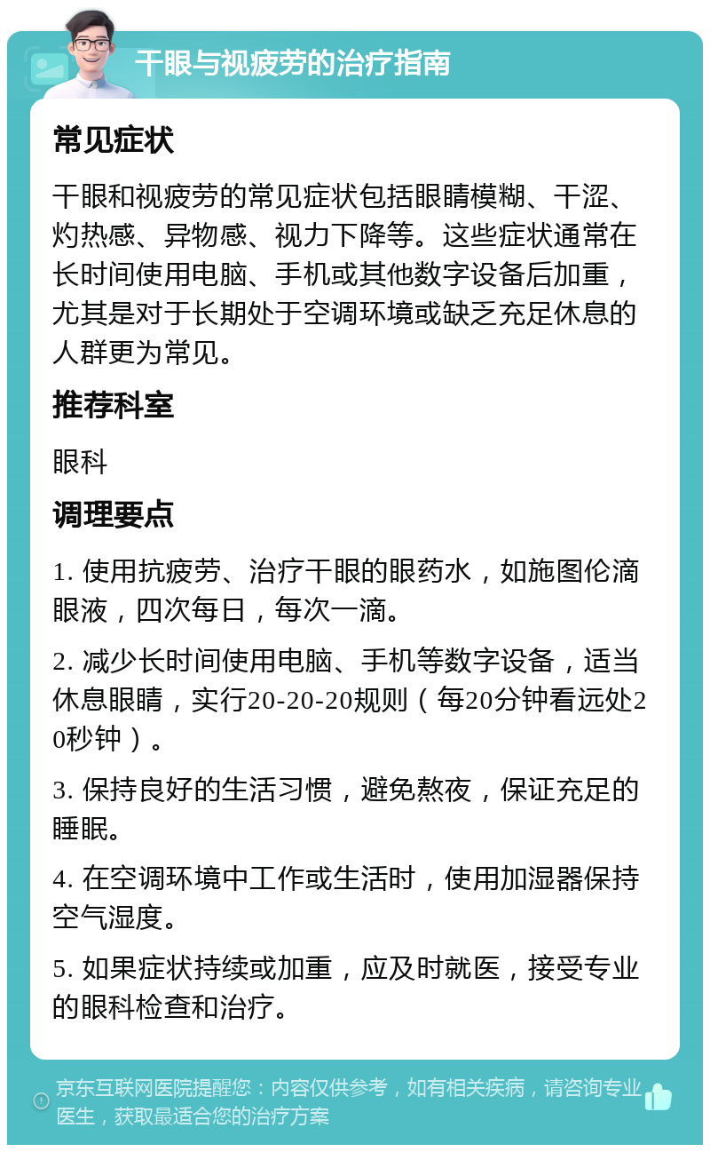 干眼与视疲劳的治疗指南 常见症状 干眼和视疲劳的常见症状包括眼睛模糊、干涩、灼热感、异物感、视力下降等。这些症状通常在长时间使用电脑、手机或其他数字设备后加重，尤其是对于长期处于空调环境或缺乏充足休息的人群更为常见。 推荐科室 眼科 调理要点 1. 使用抗疲劳、治疗干眼的眼药水，如施图伦滴眼液，四次每日，每次一滴。 2. 减少长时间使用电脑、手机等数字设备，适当休息眼睛，实行20-20-20规则（每20分钟看远处20秒钟）。 3. 保持良好的生活习惯，避免熬夜，保证充足的睡眠。 4. 在空调环境中工作或生活时，使用加湿器保持空气湿度。 5. 如果症状持续或加重，应及时就医，接受专业的眼科检查和治疗。