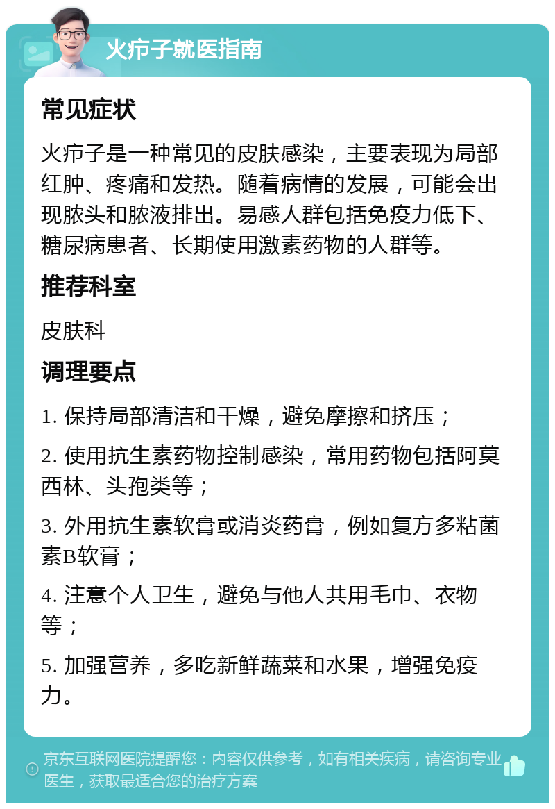 火疖子就医指南 常见症状 火疖子是一种常见的皮肤感染，主要表现为局部红肿、疼痛和发热。随着病情的发展，可能会出现脓头和脓液排出。易感人群包括免疫力低下、糖尿病患者、长期使用激素药物的人群等。 推荐科室 皮肤科 调理要点 1. 保持局部清洁和干燥，避免摩擦和挤压； 2. 使用抗生素药物控制感染，常用药物包括阿莫西林、头孢类等； 3. 外用抗生素软膏或消炎药膏，例如复方多粘菌素B软膏； 4. 注意个人卫生，避免与他人共用毛巾、衣物等； 5. 加强营养，多吃新鲜蔬菜和水果，增强免疫力。