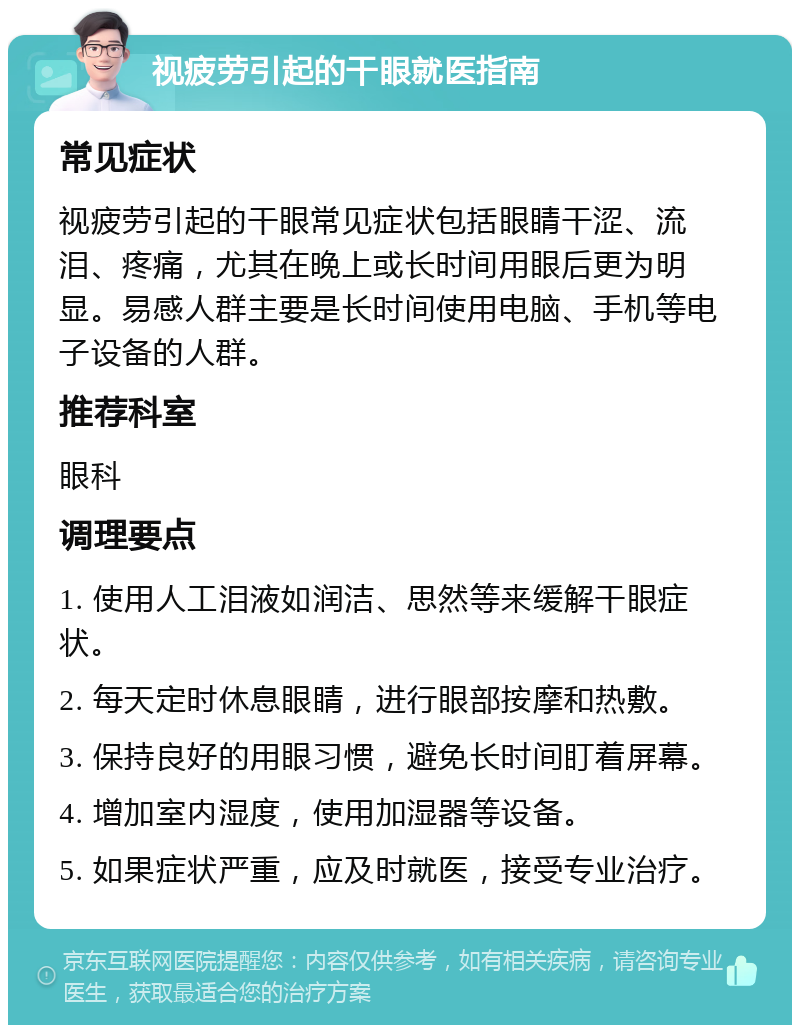 视疲劳引起的干眼就医指南 常见症状 视疲劳引起的干眼常见症状包括眼睛干涩、流泪、疼痛，尤其在晚上或长时间用眼后更为明显。易感人群主要是长时间使用电脑、手机等电子设备的人群。 推荐科室 眼科 调理要点 1. 使用人工泪液如润洁、思然等来缓解干眼症状。 2. 每天定时休息眼睛，进行眼部按摩和热敷。 3. 保持良好的用眼习惯，避免长时间盯着屏幕。 4. 增加室内湿度，使用加湿器等设备。 5. 如果症状严重，应及时就医，接受专业治疗。