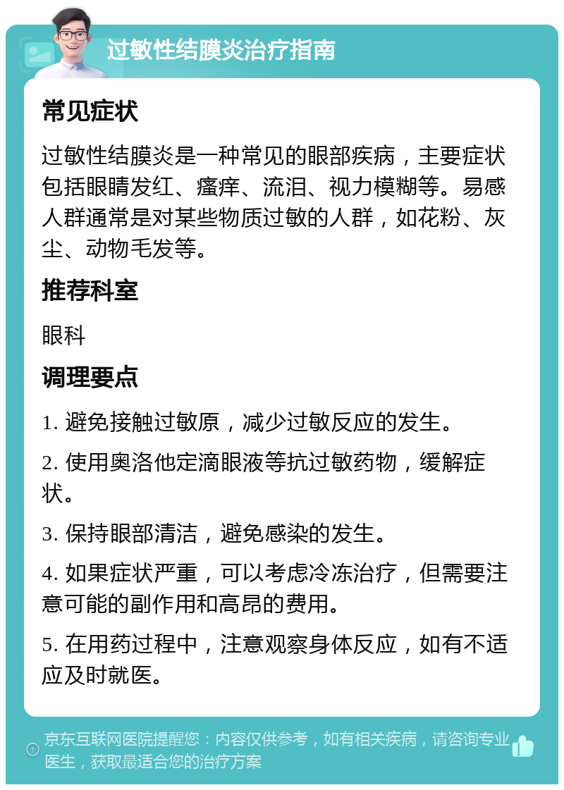 过敏性结膜炎治疗指南 常见症状 过敏性结膜炎是一种常见的眼部疾病，主要症状包括眼睛发红、瘙痒、流泪、视力模糊等。易感人群通常是对某些物质过敏的人群，如花粉、灰尘、动物毛发等。 推荐科室 眼科 调理要点 1. 避免接触过敏原，减少过敏反应的发生。 2. 使用奥洛他定滴眼液等抗过敏药物，缓解症状。 3. 保持眼部清洁，避免感染的发生。 4. 如果症状严重，可以考虑冷冻治疗，但需要注意可能的副作用和高昂的费用。 5. 在用药过程中，注意观察身体反应，如有不适应及时就医。