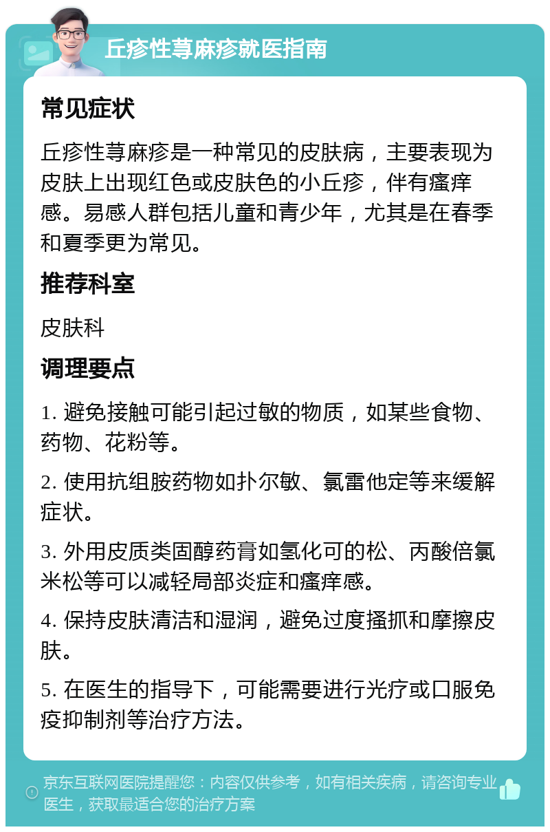 丘疹性荨麻疹就医指南 常见症状 丘疹性荨麻疹是一种常见的皮肤病，主要表现为皮肤上出现红色或皮肤色的小丘疹，伴有瘙痒感。易感人群包括儿童和青少年，尤其是在春季和夏季更为常见。 推荐科室 皮肤科 调理要点 1. 避免接触可能引起过敏的物质，如某些食物、药物、花粉等。 2. 使用抗组胺药物如扑尔敏、氯雷他定等来缓解症状。 3. 外用皮质类固醇药膏如氢化可的松、丙酸倍氯米松等可以减轻局部炎症和瘙痒感。 4. 保持皮肤清洁和湿润，避免过度搔抓和摩擦皮肤。 5. 在医生的指导下，可能需要进行光疗或口服免疫抑制剂等治疗方法。