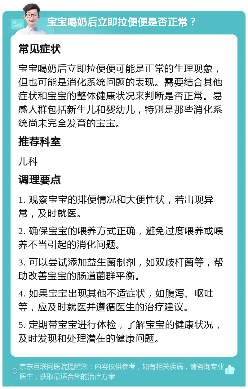 宝宝喝奶后立即拉便便是否正常？ 常见症状 宝宝喝奶后立即拉便便可能是正常的生理现象，但也可能是消化系统问题的表现。需要结合其他症状和宝宝的整体健康状况来判断是否正常。易感人群包括新生儿和婴幼儿，特别是那些消化系统尚未完全发育的宝宝。 推荐科室 儿科 调理要点 1. 观察宝宝的排便情况和大便性状，若出现异常，及时就医。 2. 确保宝宝的喂养方式正确，避免过度喂养或喂养不当引起的消化问题。 3. 可以尝试添加益生菌制剂，如双歧杆菌等，帮助改善宝宝的肠道菌群平衡。 4. 如果宝宝出现其他不适症状，如腹泻、呕吐等，应及时就医并遵循医生的治疗建议。 5. 定期带宝宝进行体检，了解宝宝的健康状况，及时发现和处理潜在的健康问题。